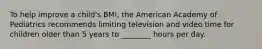 To help improve a child's BMI, the American Academy of Pediatrics recommends limiting television and video time for children older than 5 years to ________ hours per day.