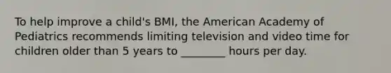 To help improve a child's BMI, the American Academy of Pediatrics recommends limiting television and video time for children older than 5 years to ________ hours per day.