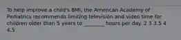 To help improve a child's BMI, the American Academy of Pediatrics recommends limiting television and video time for children older than 5 years to ________ hours per day. 2 3 3.5 4 4.5