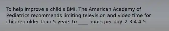 To help improve a child's BMI, The American Academy of Pediatrics recommends limiting television and video time for children older than 5 years to ____ hours per day. 2 3 4 4.5