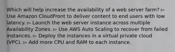 Which will help increase the availability of a web server farm? ▻ Use Amazon CloudFront to deliver content to end users with low latency. ▻ Launch the web server instance across multiple Availability Zones. ▻ Use AWS Auto Scaling to recover from failed instances. ▻ Deploy the instances in a virtual private cloud (VPC). ▻ Add more CPU and RAM to each instance.