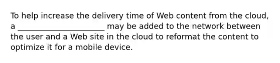 To help increase the delivery time of Web content from the cloud, a ______________________ may be added to the network between the user and a Web site in the cloud to reformat the content to optimize it for a mobile device.