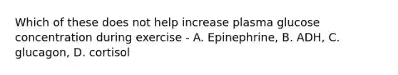 Which of these does not help increase plasma glucose concentration during exercise - A. Epinephrine, B. ADH, C. glucagon, D. cortisol