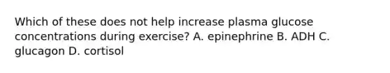 Which of these does not help increase plasma glucose concentrations during exercise? A. epinephrine B. ADH C. glucagon D. cortisol