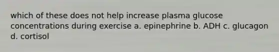 which of these does not help increase plasma glucose concentrations during exercise a. epinephrine b. ADH c. glucagon d. cortisol