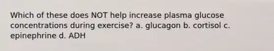 Which of these does NOT help increase plasma glucose concentrations during exercise? a. glucagon b. cortisol c. epinephrine d. ADH