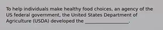 To help individuals make healthy food choices, an agency of the US federal government, the United States Department of Agriculture (USDA) developed the ___________________.