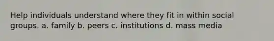 Help individuals understand where they fit in within social groups. a. family b. peers c. institutions d. mass media