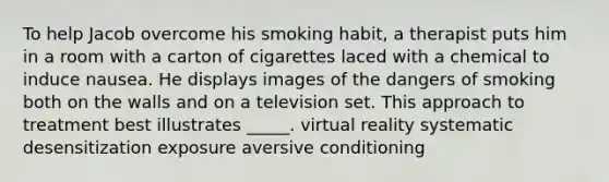 To help Jacob overcome his smoking habit, a therapist puts him in a room with a carton of cigarettes laced with a chemical to induce nausea. He displays images of the dangers of smoking both on the walls and on a television set. This approach to treatment best illustrates _____. virtual reality systematic desensitization exposure aversive conditioning