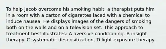 To help Jacob overcome his smoking habit, a therapist puts him in a room with a carton of cigarettes laced with a chemical to induce nausea. He displays images of the dangers of smoking both on the walls and on a television set. This approach to treatment best illustrates: A aversive conditioning. B insight therapy. C systematic desensitization. D light exposure therapy.