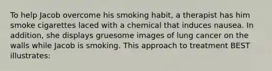 To help Jacob overcome his smoking habit, a therapist has him smoke cigarettes laced with a chemical that induces nausea. In addition, she displays gruesome images of lung cancer on the walls while Jacob is smoking. This approach to treatment BEST illustrates: