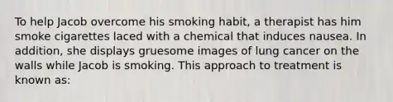 To help Jacob overcome his smoking habit, a therapist has him smoke cigarettes laced with a chemical that induces nausea. In addition, she displays gruesome images of lung cancer on the walls while Jacob is smoking. This approach to treatment is known as: