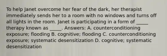 To help Janet overcome her fear of the dark, her therapist immediately sends her to a room with no windows and turns off all lights in the room. Janet is participating in a form of _____ therapy known as _____. Answers: A. counterconditioning exposure; flooding B. cognitive; flooding C. counterconditioning exposure; systematic desensitization D. cognitive; systematic desensitization