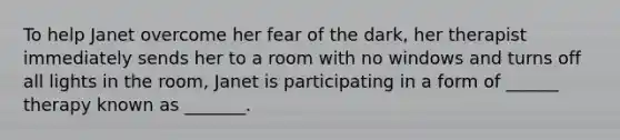 To help Janet overcome her fear of the dark, her therapist immediately sends her to a room with no windows and turns off all lights in the room, Janet is participating in a form of ______ therapy known as _______.