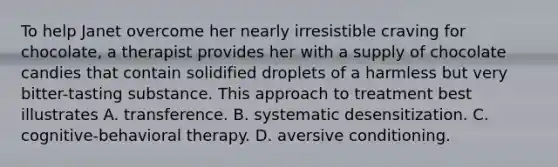 To help Janet overcome her nearly irresistible craving for chocolate, a therapist provides her with a supply of chocolate candies that contain solidified droplets of a harmless but very bitter-tasting substance. This approach to treatment best illustrates A. transference. B. systematic desensitization. C. cognitive-behavioral therapy. D. aversive conditioning.