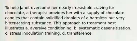 To help Janet overcome her nearly irresistible craving for chocolate, a therapist provides her with a supply of chocolate candies that contain solidified droplets of a harmless but very bitter-tasting substance. This approach to treatment best illustrates a. aversive conditioning. b. systematic desensitization. c. stress inoculation training. d. transference.