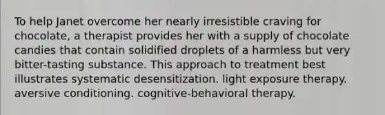 To help Janet overcome her nearly irresistible craving for chocolate, a therapist provides her with a supply of chocolate candies that contain solidified droplets of a harmless but very bitter-tasting substance. This approach to treatment best illustrates systematic desensitization. light exposure therapy. aversive conditioning. cognitive-behavioral therapy.