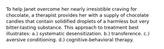 To help Janet overcome her nearly irresistible craving for chocolate, a therapist provides her with a supply of chocolate candies that contain solidified droplets of a harmless but very bitter-tasting substance. This approach to treatment best illustrates: a.) systematic desensitization. b.) transference. c.) aversive conditioning. d.) cognitive-behavioral therapy.