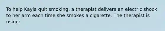 To help Kayla quit smoking, a therapist delivers an electric shock to her arm each time she smokes a cigarette. The therapist is using: