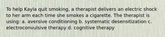 To help Kayla quit smoking, a therapist delivers an electric shock to her arm each time she smokes a cigarette. The therapist is using: a. aversive conditioning b. systematic desensitization c. electroconvulsive therapy d. cognitive therapy