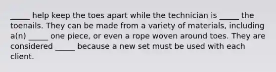 _____ help keep the toes apart while the technician is _____ the toenails. They can be made from a variety of materials, including a(n) _____ one piece, or even a rope woven around toes. They are considered _____ because a new set must be used with each client.