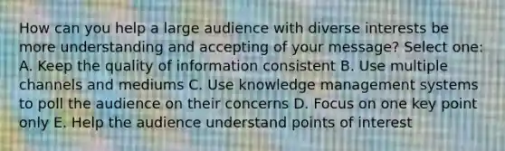 How can you help a large audience with diverse interests be more understanding and accepting of your message? Select one: A. Keep the quality of information consistent B. Use multiple channels and mediums C. Use knowledge management systems to poll the audience on their concerns D. Focus on one key point only E. Help the audience understand points of interest