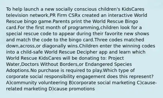 To help launch a new socially conscious children's KidsCares television network,PR Firm CSRx created an interactive World Rescue bingo game.Parents print the World Rescue Bingo card.For the first month of programming,children look for a special rescue code to appear during their favorite new shows and match the code to the bingo card.Three codes matched down,across,or diagonally wins.Children enter the winning codes into a child-safe World Rescue Decipher app and learn which World Rescue KidsCares will be donating to: Project Water,Doctors Without Borders,or Endangered Species Adoptions.No purchase is required to play.Which type of corporate social responsibility engagement does this represent? A)community volunteering B)corporate social marketing C)cause-related marketing D)cause promotions