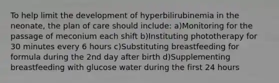 To help limit the development of hyperbilirubinemia in the neonate, the plan of care should include: a)Monitoring for the passage of meconium each shift b)Instituting phototherapy for 30 minutes every 6 hours c)Substituting breastfeeding for formula during the 2nd day after birth d)Supplementing breastfeeding with glucose water during the first 24 hours