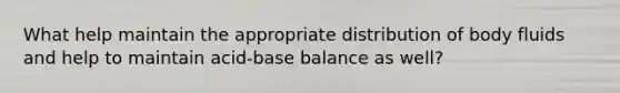 What help maintain the appropriate distribution of body fluids and help to maintain acid-base balance as well?