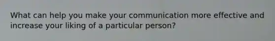 What can help you make your communication more effective and increase your liking of a particular person?