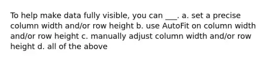 To help make data fully visible, you can ___. a. set a precise column width and/or row height b. use AutoFit on column width and/or row height c. manually adjust column width and/or row height d. all of the above