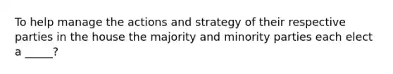 To help manage the actions and strategy of their respective parties in the house the majority and minority parties each elect a _____?