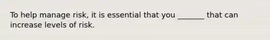 To help manage risk, it is essential that you _______ that can increase levels of risk.