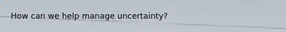 How can we help manage uncertainty?