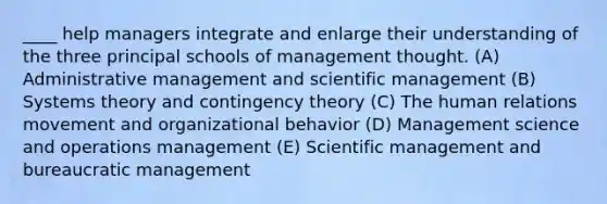 ____ help managers integrate and enlarge their understanding of the three principal schools of management thought. (A) Administrative management and scientific management (B) Systems theory and contingency theory (C) The human relations movement and organizational behavior (D) Management science and operations management (E) Scientific management and bureaucratic management