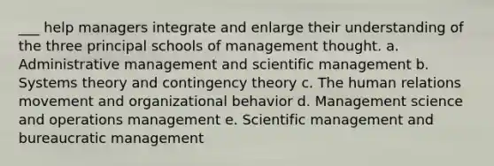 ___ help managers integrate and enlarge their understanding of the three principal schools of management thought. a. Administrative management and scientific management b. Systems theory and <a href='https://www.questionai.com/knowledge/kC9rxkf3Im-contingency-theory' class='anchor-knowledge'>contingency theory</a> c. The human relations movement and organizational behavior d. Management science and operations management e. Scientific management and bureaucratic management