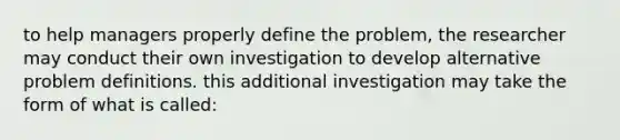 to help managers properly define the problem, the researcher may conduct their own investigation to develop alternative problem definitions. this additional investigation may take the form of what is called: