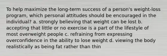 To help maximize the long-term success of a person's weight-loss program, which personal attitudes should be encouraged in the individual?​ a. ​strongly believing that weight can be lost b. ​accepting that little or no exercise is a part of the lifestyle of most overweight people c. ​refraining from expressing overconfidence in the ability to lose weight d. ​viewing the body realistically as being fat rather than thin