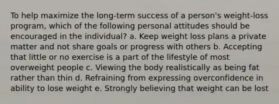 ​To help maximize the long-term success of a person's weight-loss program, which of the following personal attitudes should be encouraged in the individual? a. ​Keep weight loss plans a private matter and not share goals or progress with others b. ​Accepting that little or no exercise is a part of the lifestyle of most overweight people c. ​Viewing the body realistically as being fat rather than thin d. ​Refraining from expressing overconfidence in ability to lose weight e. Strongly believing that weight can be lost