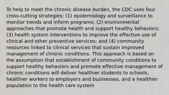 To help to meet the chronic disease burden, the CDC uses four cross-cutting strategies: (1) epidemiology and surveillance to monitor trends and inform programs; (2) environmental approaches that promote health and support healthy behaviors; (3) health system interventions to improve the effective use of clinical and other preventive services; and (4) community resources linked to clinical services that sustain improved management of chronic conditions. This approach is based on the assumption that establishment of community conditions to support healthy behaviors and promote effective management of chronic conditions will deliver healthier students to schools, healthier workers to employers and businesses, and a healthier population to the health care system