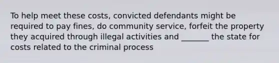 To help meet these costs, convicted defendants might be required to pay fines, do community service, forfeit the property they acquired through illegal activities and _______ the state for costs related to the criminal process