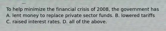 To help minimize the financial crisis of 2008, the government has A. lent money to replace private sector funds. B. lowered tariffs C. raised interest rates. D. all of the above.