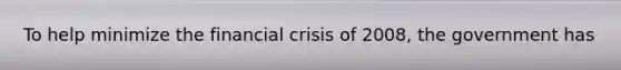 To help minimize the financial crisis of 2008, the government has