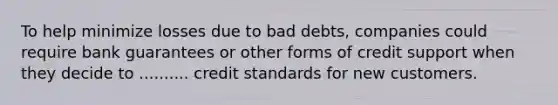 To help minimize losses due to bad debts, companies could require bank guarantees or other forms of credit support when they decide to .......... credit standards for new customers.