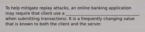 To help mitigate replay attacks, an online banking application may require that client use a ____________________________________ when submitting transactions. It is a frequently changing value that is known to both the client and the server.