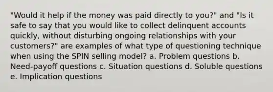 "Would it help if the money was paid directly to you?" and "Is it safe to say that you would like to collect delinquent accounts quickly, without disturbing ongoing relationships with your customers?" are examples of what type of questioning technique when using the SPIN selling model? a. Problem questions b. Need-payoff questions c. Situation questions d. Soluble questions e. Implication questions