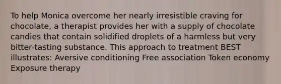 To help Monica overcome her nearly irresistible craving for chocolate, a therapist provides her with a supply of chocolate candies that contain solidified droplets of a harmless but very bitter-tasting substance. This approach to treatment BEST illustrates: Aversive conditioning Free association Token economy Exposure therapy