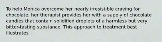 To help Monica overcome her nearly irresistible craving for chocolate, her therapist provides her with a supply of chocolate candies that contain solidified droplets of a harmless but very bitter-tasting substance. This approach to treatment best illustrates