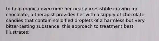 to help monica overcome her nearly irresistible craving for chocolate, a therapist provides her with a supply of chocolate candies that contain solidified droplets of a harmless but very bitter-tasting substance. this approach to treatment best illustrates: