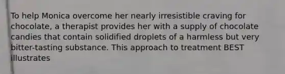 To help Monica overcome her nearly irresistible craving for chocolate, a therapist provides her with a supply of chocolate candies that contain solidified droplets of a harmless but very bitter-tasting substance. This approach to treatment BEST illustrates